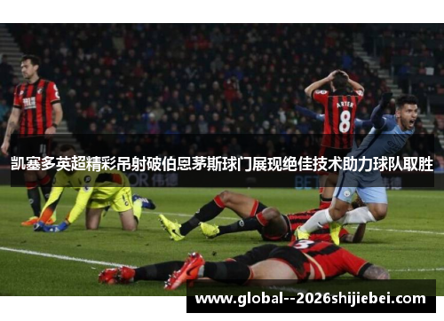 凯塞多英超精彩吊射破伯恩茅斯球门展现绝佳技术助力球队取胜