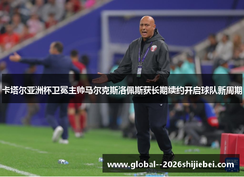 卡塔尔亚洲杯卫冕主帅马尔克斯洛佩斯获长期续约开启球队新周期