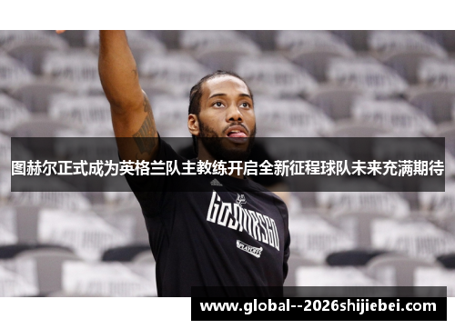 图赫尔正式成为英格兰队主教练开启全新征程球队未来充满期待