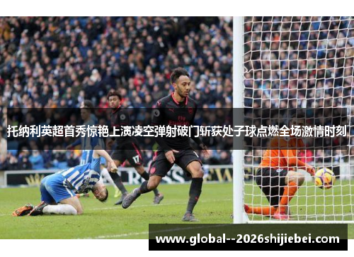 托纳利英超首秀惊艳上演凌空弹射破门斩获处子球点燃全场激情时刻 托纳利英超首秀惊艳上演凌空弹射破门斩获处子球点燃全场激情时刻