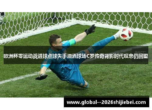 欧洲杯零运动战进球点球失手泪洒球场C罗传奇背影时代叹息仍回望