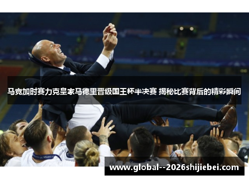 马竞加时赛力克皇家马德里晋级国王杯半决赛 揭秘比赛背后的精彩瞬间
