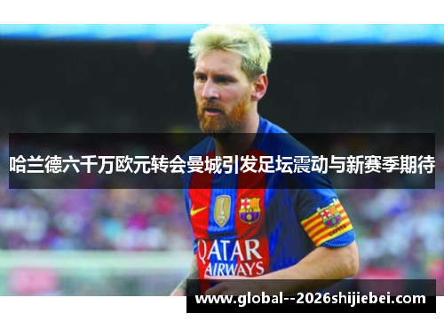 哈兰德六千万欧元转会曼城引发足坛震动与新赛季期待