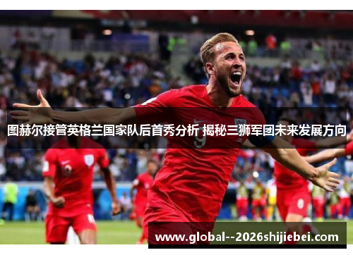 图赫尔接管英格兰国家队后首秀分析 揭秘三狮军团未来发展方向