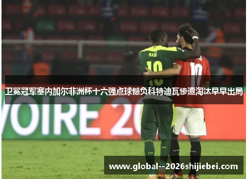 卫冕冠军塞内加尔非洲杯十六强点球憾负科特迪瓦惨遭淘汰早早出局