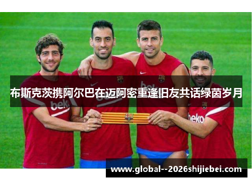 布斯克茨携阿尔巴在迈阿密重逢旧友共话绿茵岁月