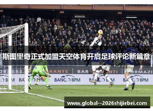 斯图里奇正式加盟天空体育开启足球评论新篇章