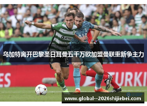 乌加特离开巴黎圣日耳曼五千万欧加盟曼联重新争主力