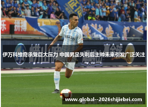 伊万科维奇承受巨大压力 中国男足失利后主帅未来引发广泛关注 伊万科维奇承受巨大压力 中国男足失利后主帅未来引发广泛关注
