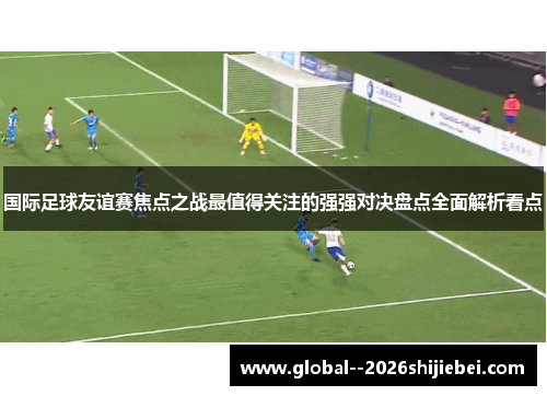 国际足球友谊赛焦点之战最值得关注的强强对决盘点全面解析看点